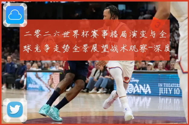 二零二六世界杯赛事格局演变与全球竞争走势全景展望战术观察-深度解析