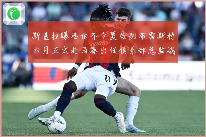 斯基拉曝洛伦齐今夏告别布雷斯特六月正式赴马赛出任俱乐部总监战术观察-深度解析