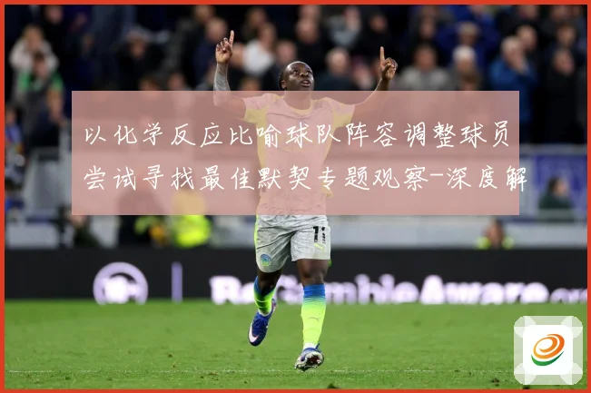 以化学反应比喻球队阵容调整球员尝试寻找最佳默契专题观察-深度解析